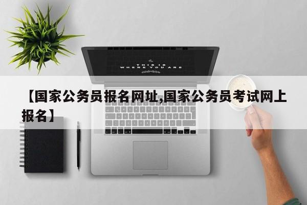 【国家公务员报名网址,国家公务员考试网上报名】