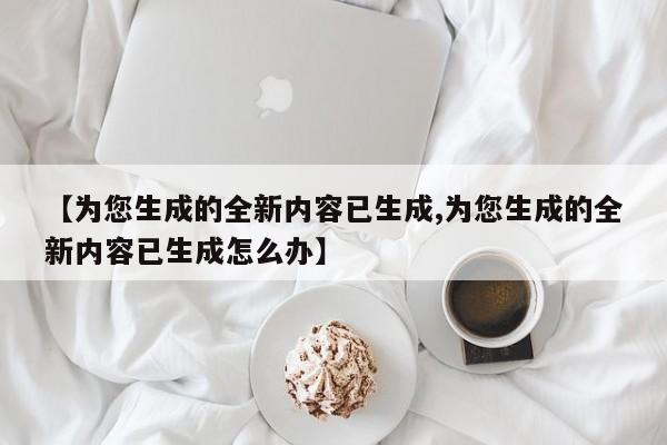 【为您生成的全新内容已生成,为您生成的全新内容已生成怎么办】