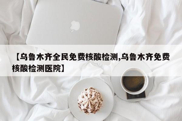 【乌鲁木齐全民免费核酸检测,乌鲁木齐免费核酸检测医院】