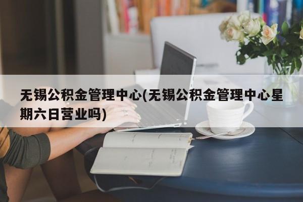 无锡公积金管理中心(无锡公积金管理中心星期六日营业吗)