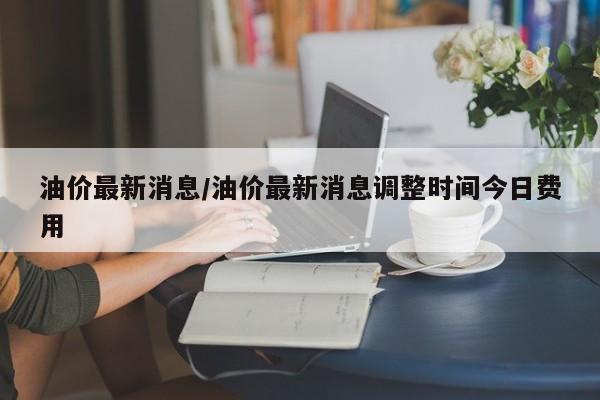 油价最新消息/油价最新消息调整时间今日费用