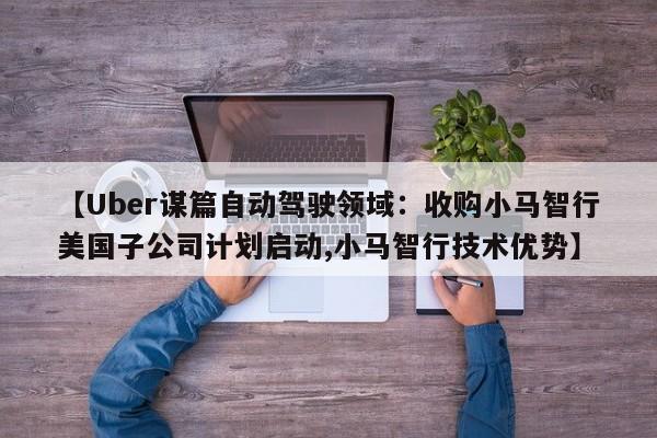 【Uber谋篇自动驾驶领域:收购小马智行美国子公司计划启动,小马智行技术优势】