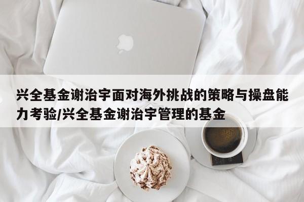 兴全基金谢治宇面对海外挑战的策略与操盘能力考验/兴全基金谢治宇管理的基金