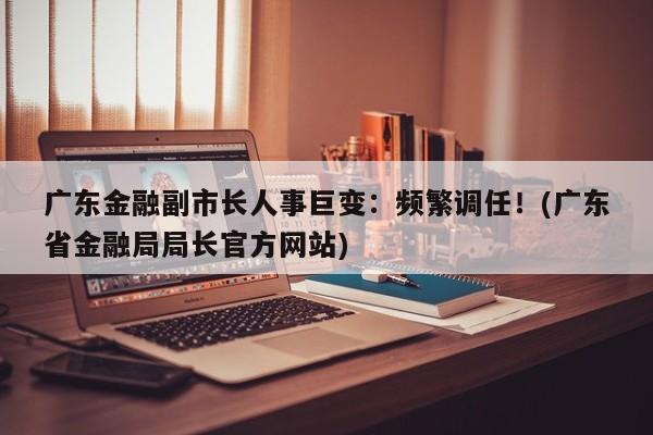 广东金融副市长人事巨变:频繁调任!(广东省金融局局长官方网站)