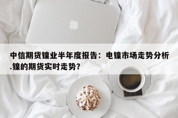 中信期货镍业半年度报告:电镍市场走势分析.镍的期货实时走势?