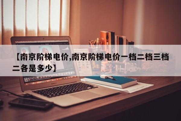 【南京阶梯电价,南京阶梯电价一档二档三档二各是多少】