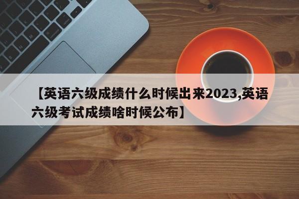 【英语六级成绩什么时候出来2023,英语六级考试成绩啥时候公布】