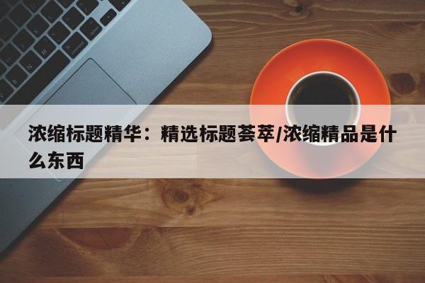 浓缩标题精华:精选标题荟萃/浓缩精品是什么东西