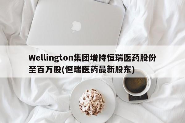 Wellington集团增持恒瑞医药股份至百万股(恒瑞医药最新股东)