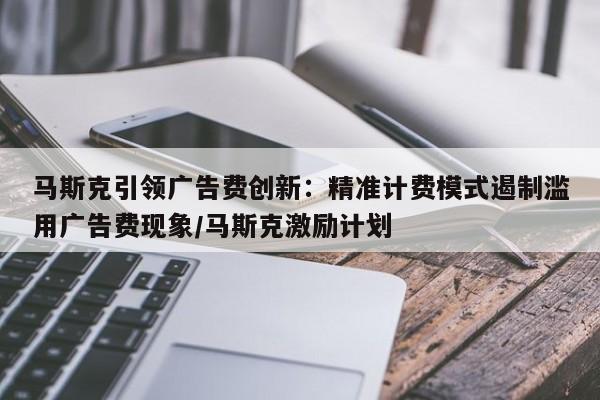 马斯克引领广告费创新:精准计费模式遏制滥用广告费现象/马斯克激励计划