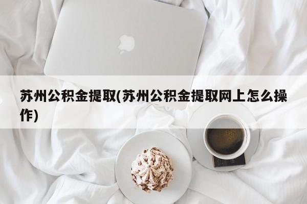 苏州公积金提取(苏州公积金提取网上怎么操作)