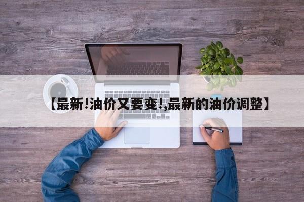 【最新!油价又要变!,最新的油价调整】