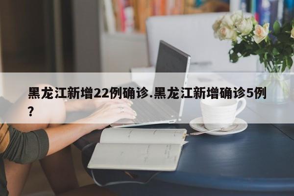 黑龙江新增22例确诊.黑龙江新增确诊5例?