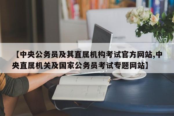 【中央公务员及其直属机构考试官方网站,中央直属机关及国家公务员考试专题网站】
