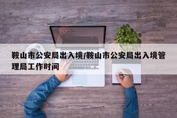 鞍山市公安局出入境/鞍山市公安局出入境管理局工作时间