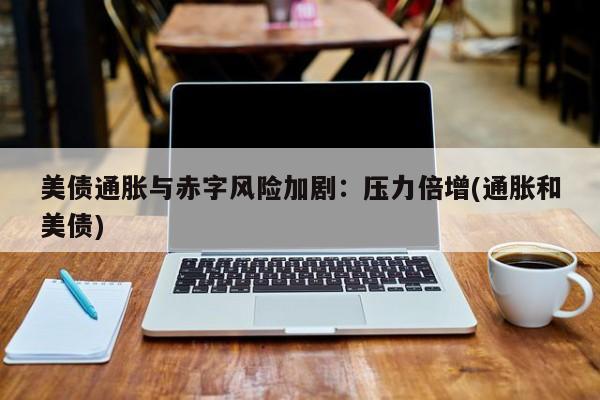 美债通胀与赤字风险加剧:压力倍增(通胀和美债)