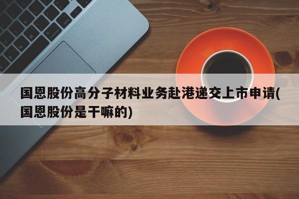 国恩股份高分子材料业务赴港递交上市申请(国恩股份是干嘛的)
