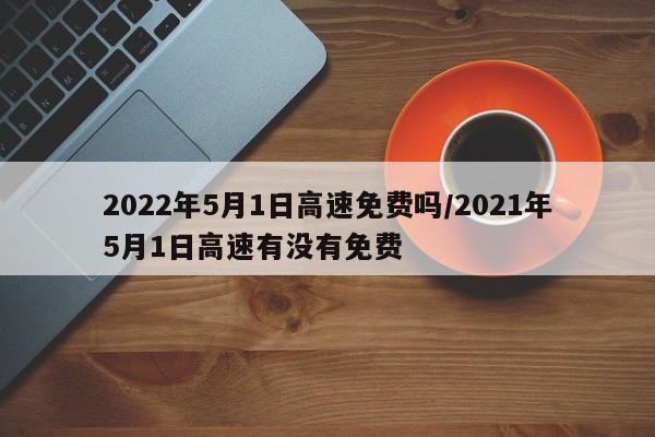 2022年5月1日高速免费吗/2021年5月1日高速有没有免费