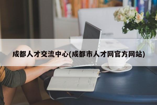 成都人才交流中心(成都市人才网官方网站)