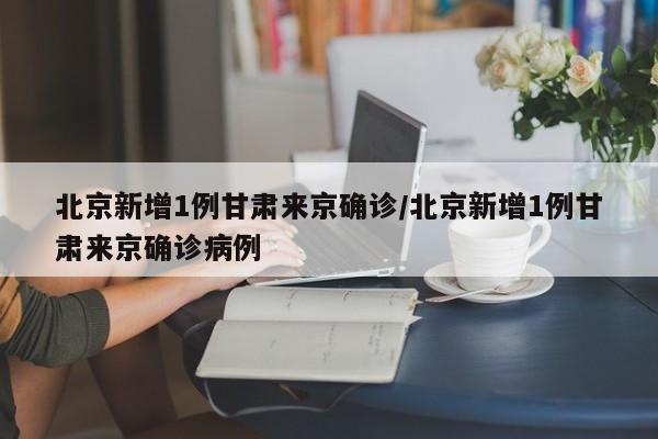 北京新增1例甘肃来京确诊/北京新增1例甘肃来京确诊病例