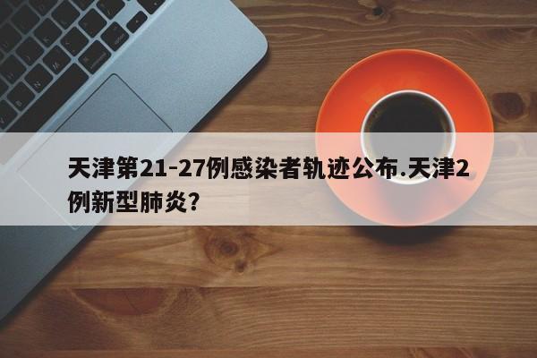 天津第21-27例感染者轨迹公布.天津2例新型肺炎?