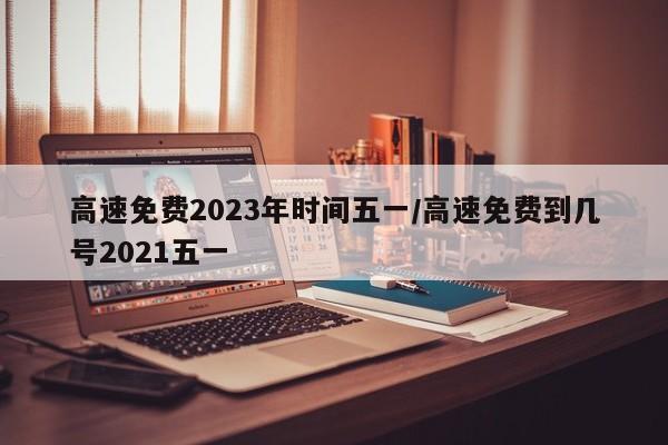 高速免费2023年时间五一/高速免费到几号2021五一