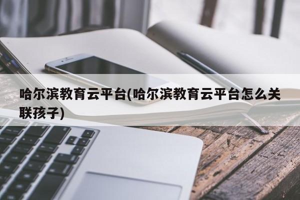 哈尔滨教育云平台(哈尔滨教育云平台怎么关联孩子)