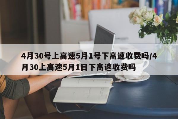 4月30号上高速5月1号下高速收费吗/4月30上高速5月1日下高速收费吗
