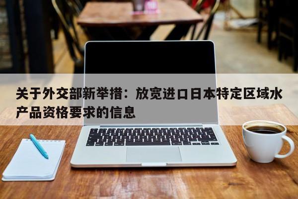 关于外交部新举措:放宽进口日本特定区域水产品资格要求的信息