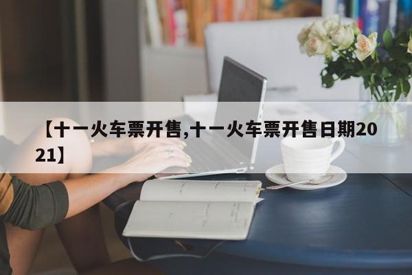 【十一火车票开售,十一火车票开售日期2021】