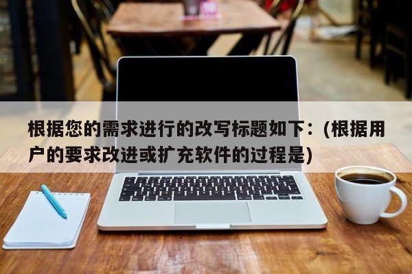 根据您的需求进行的改写标题如下:(根据用户的要求改进或扩充软件的过程是)