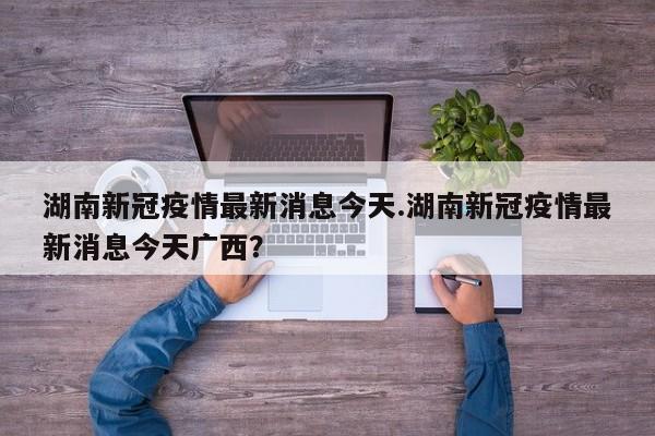 湖南新冠疫情最新消息今天.湖南新冠疫情最新消息今天广西?