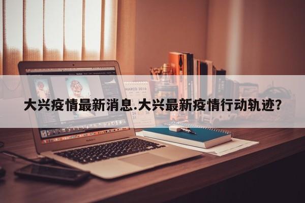 大兴疫情最新消息.大兴最新疫情行动轨迹?