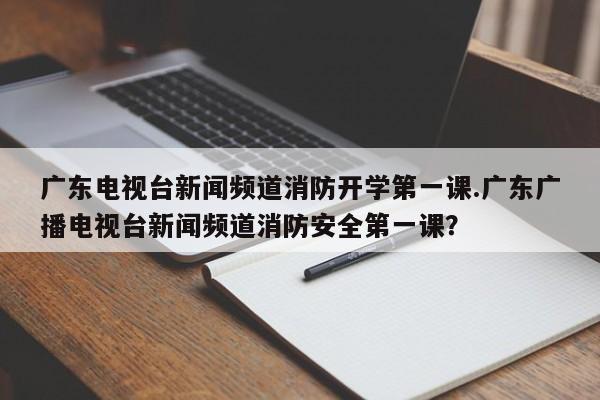 广东电视台新闻频道消防开学第一课.广东广播电视台新闻频道消防安全第一课?