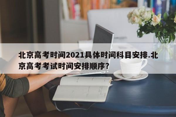 北京高考时间2021具体时间科目安排.北京高考考试时间安排顺序?