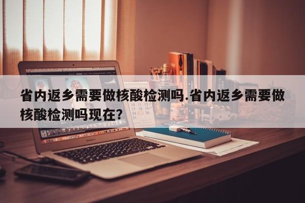 省内返乡需要做核酸检测吗.省内返乡需要做核酸检测吗现在?