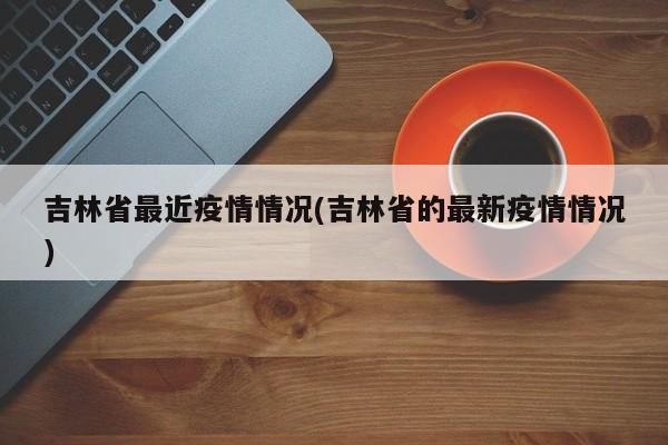 吉林省最近疫情情况(吉林省的最新疫情情况)