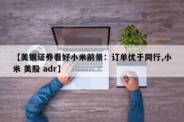 【美银证券看好小米前景:订单优于同行,小米 美股 adr】