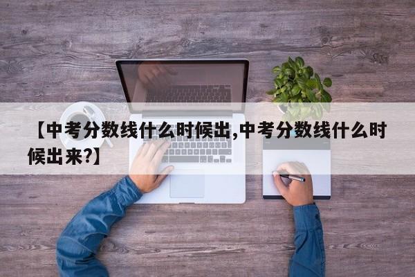 【中考分数线什么时候出,中考分数线什么时候出来?】