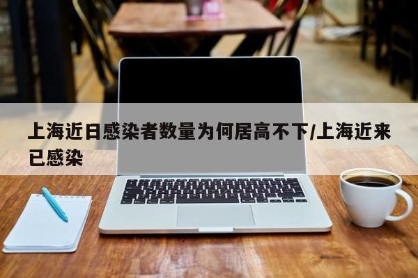 上海近日感染者数量为何居高不下/上海近来已感染