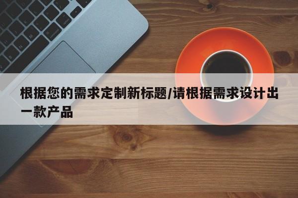 根据您的需求定制新标题/请根据需求设计出一款产品