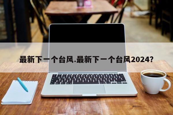 最新下一个台风.最新下一个台风2024?