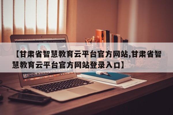 【甘肃省智慧教育云平台官方网站,甘肃省智慧教育云平台官方网站登录入口】