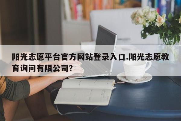 阳光志愿平台官方网站登录入口.阳光志愿教育询问有限公司?