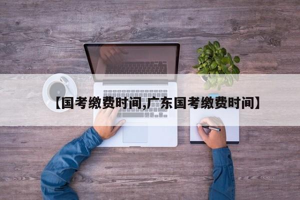 【国考缴费时间,广东国考缴费时间】