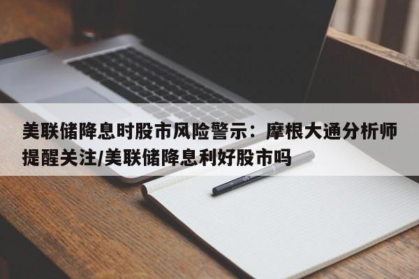 美联储降息时股市风险警示:摩根大通分析师提醒关注/美联储降息利好股市吗