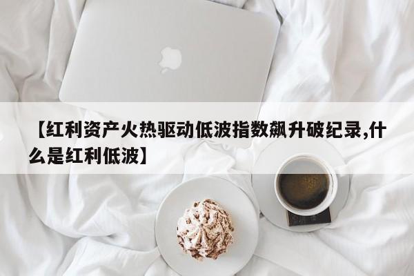 【红利资产火热驱动低波指数飙升破纪录,什么是红利低波】