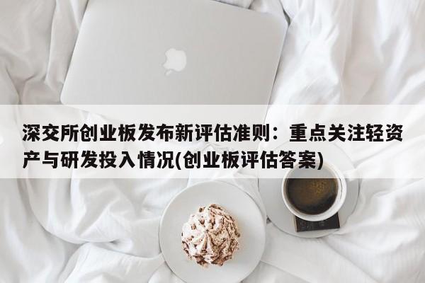 深交所创业板发布新评估准则:重点关注轻资产与研发投入情况(创业板评估答案)