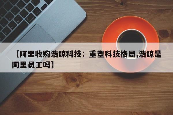 【阿里收购浩鲸科技:重塑科技格局,浩鲸是阿里员工吗】