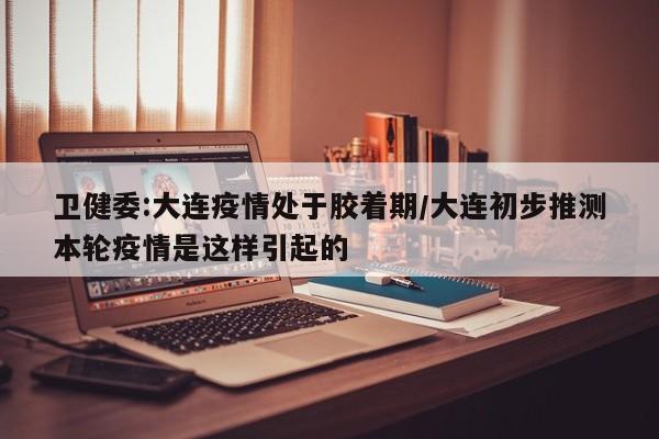 卫健委:大连疫情处于胶着期/大连初步推测本轮疫情是这样引起的